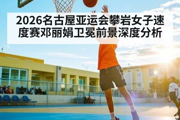2026名古屋亚运会攀岩女子速度赛邓丽娟卫冕前景深度分析