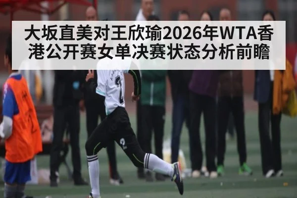大坂直美对王欣瑜2026年WTA香港公开赛女单决赛状态分析前瞻