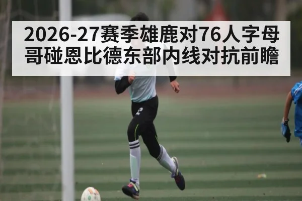 2026-27赛季雄鹿对76人字母哥碰恩比德东部内线对抗前瞻